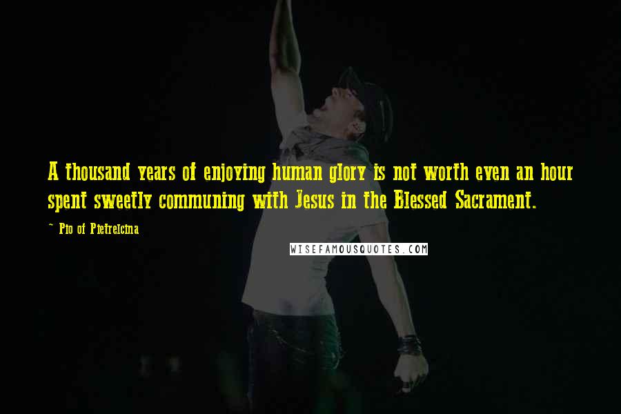 Pio Of Pietrelcina Quotes: A thousand years of enjoying human glory is not worth even an hour spent sweetly communing with Jesus in the Blessed Sacrament.