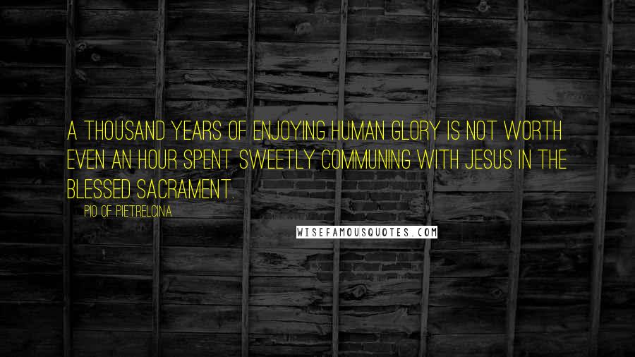 Pio Of Pietrelcina Quotes: A thousand years of enjoying human glory is not worth even an hour spent sweetly communing with Jesus in the Blessed Sacrament.