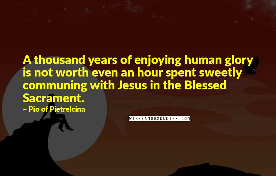 Pio Of Pietrelcina Quotes: A thousand years of enjoying human glory is not worth even an hour spent sweetly communing with Jesus in the Blessed Sacrament.