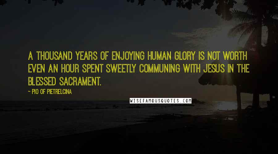 Pio Of Pietrelcina Quotes: A thousand years of enjoying human glory is not worth even an hour spent sweetly communing with Jesus in the Blessed Sacrament.