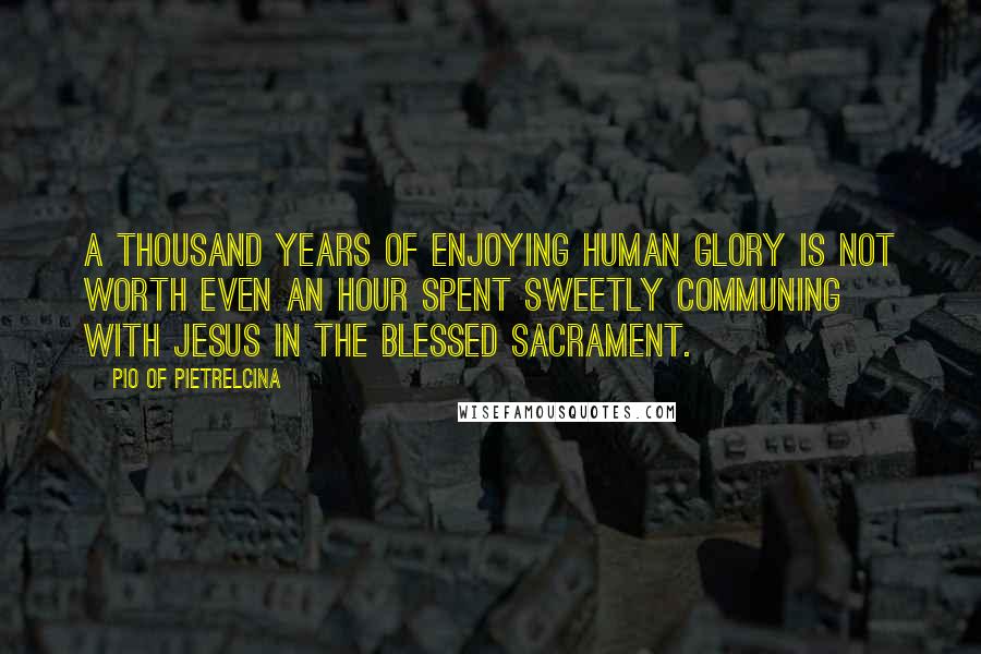 Pio Of Pietrelcina Quotes: A thousand years of enjoying human glory is not worth even an hour spent sweetly communing with Jesus in the Blessed Sacrament.