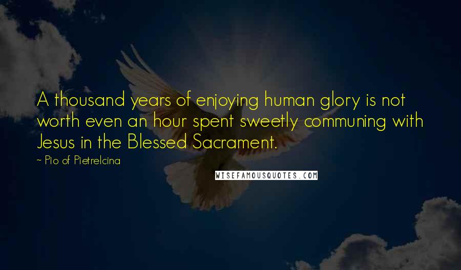 Pio Of Pietrelcina Quotes: A thousand years of enjoying human glory is not worth even an hour spent sweetly communing with Jesus in the Blessed Sacrament.