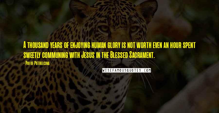 Pio Of Pietrelcina Quotes: A thousand years of enjoying human glory is not worth even an hour spent sweetly communing with Jesus in the Blessed Sacrament.