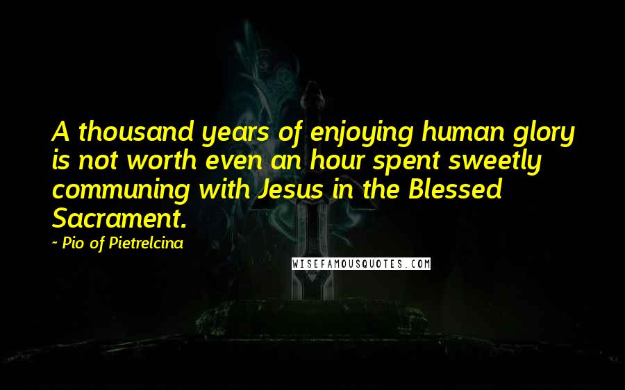 Pio Of Pietrelcina Quotes: A thousand years of enjoying human glory is not worth even an hour spent sweetly communing with Jesus in the Blessed Sacrament.