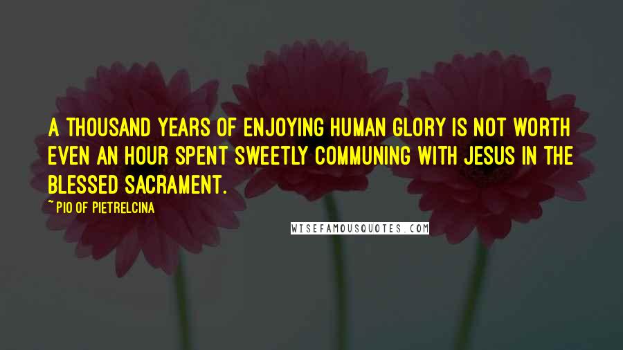 Pio Of Pietrelcina Quotes: A thousand years of enjoying human glory is not worth even an hour spent sweetly communing with Jesus in the Blessed Sacrament.
