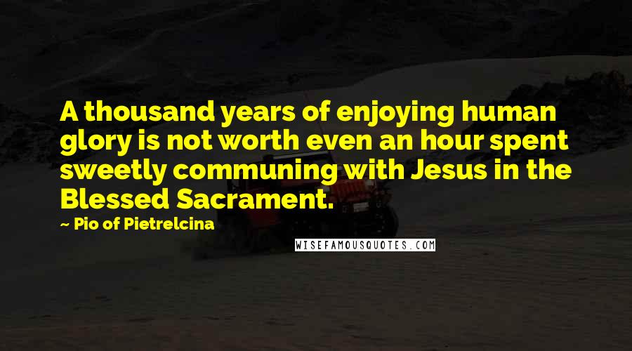 Pio Of Pietrelcina Quotes: A thousand years of enjoying human glory is not worth even an hour spent sweetly communing with Jesus in the Blessed Sacrament.