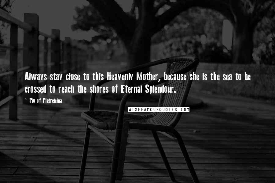 Pio Of Pietrelcina Quotes: Always stay close to this Heavenly Mother, because she is the sea to be crossed to reach the shores of Eternal Splendour.
