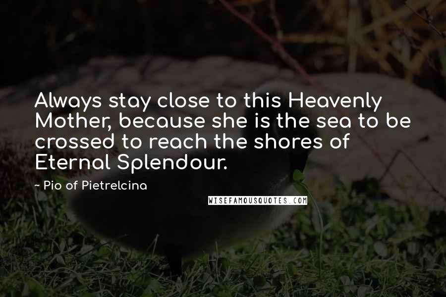 Pio Of Pietrelcina Quotes: Always stay close to this Heavenly Mother, because she is the sea to be crossed to reach the shores of Eternal Splendour.