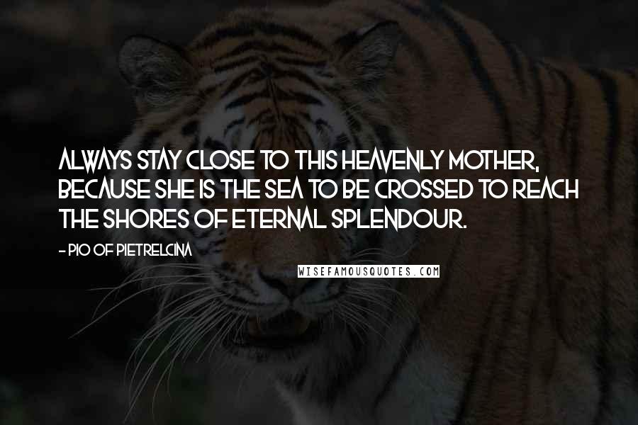 Pio Of Pietrelcina Quotes: Always stay close to this Heavenly Mother, because she is the sea to be crossed to reach the shores of Eternal Splendour.