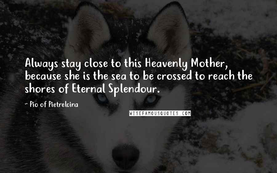 Pio Of Pietrelcina Quotes: Always stay close to this Heavenly Mother, because she is the sea to be crossed to reach the shores of Eternal Splendour.