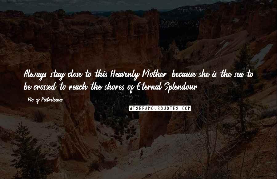 Pio Of Pietrelcina Quotes: Always stay close to this Heavenly Mother, because she is the sea to be crossed to reach the shores of Eternal Splendour.