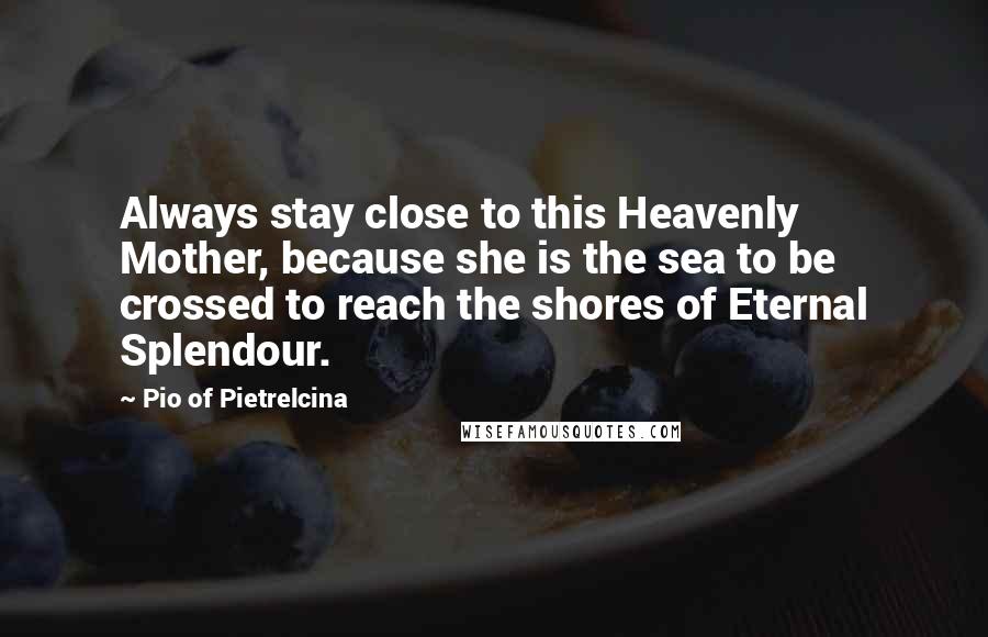 Pio Of Pietrelcina Quotes: Always stay close to this Heavenly Mother, because she is the sea to be crossed to reach the shores of Eternal Splendour.