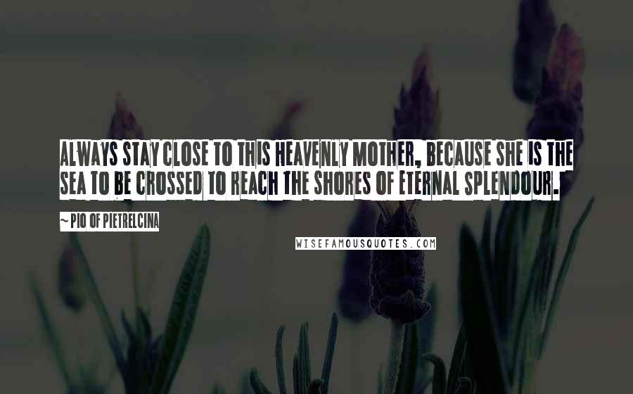 Pio Of Pietrelcina Quotes: Always stay close to this Heavenly Mother, because she is the sea to be crossed to reach the shores of Eternal Splendour.