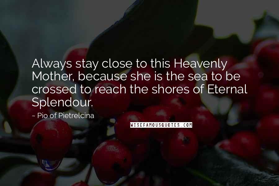 Pio Of Pietrelcina Quotes: Always stay close to this Heavenly Mother, because she is the sea to be crossed to reach the shores of Eternal Splendour.
