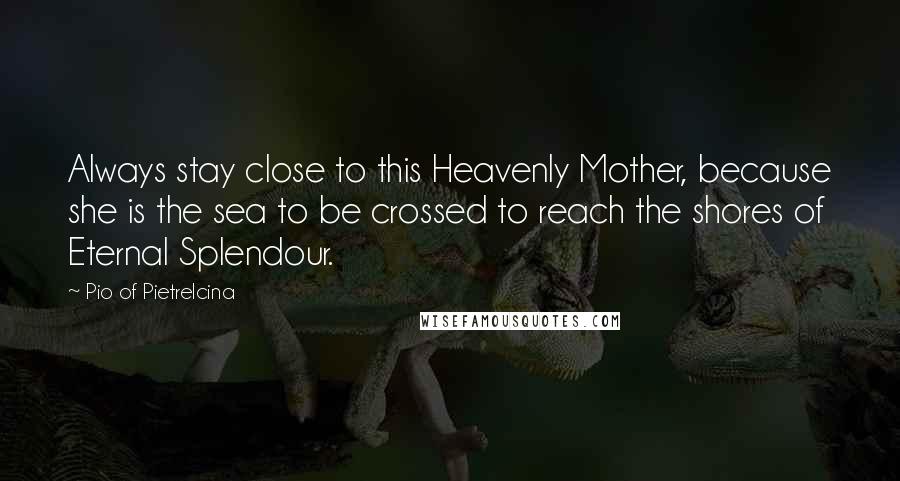 Pio Of Pietrelcina Quotes: Always stay close to this Heavenly Mother, because she is the sea to be crossed to reach the shores of Eternal Splendour.