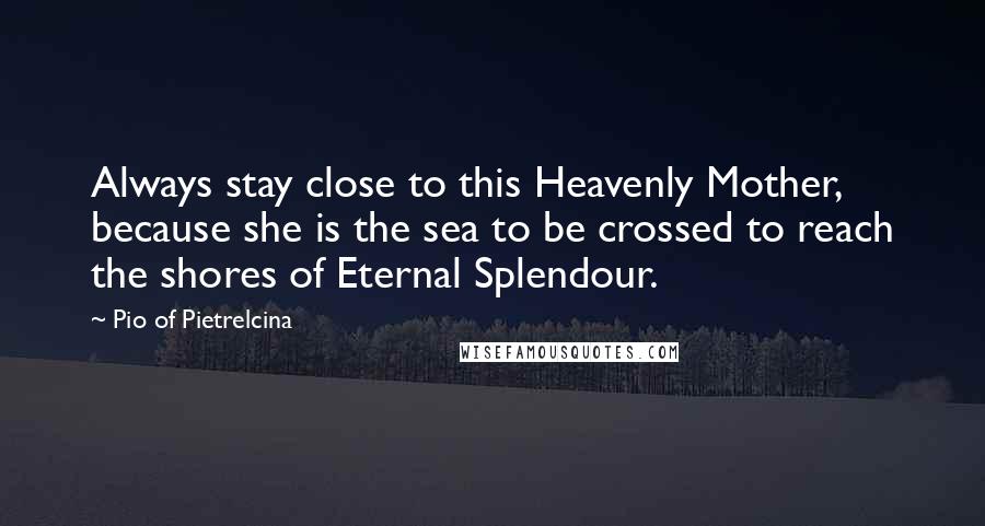 Pio Of Pietrelcina Quotes: Always stay close to this Heavenly Mother, because she is the sea to be crossed to reach the shores of Eternal Splendour.