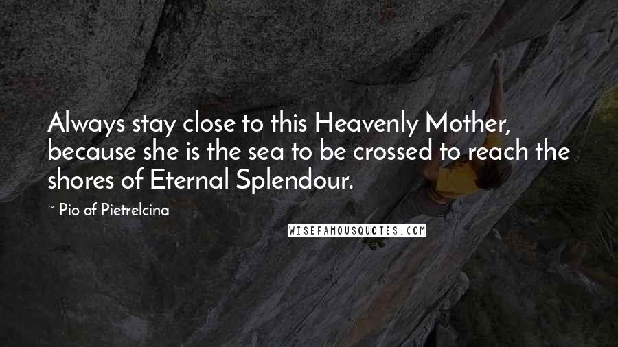 Pio Of Pietrelcina Quotes: Always stay close to this Heavenly Mother, because she is the sea to be crossed to reach the shores of Eternal Splendour.