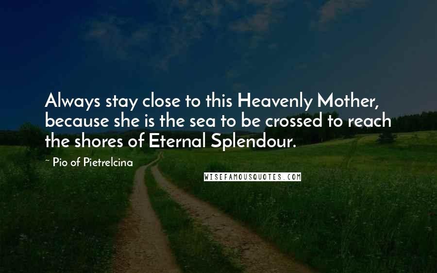 Pio Of Pietrelcina Quotes: Always stay close to this Heavenly Mother, because she is the sea to be crossed to reach the shores of Eternal Splendour.