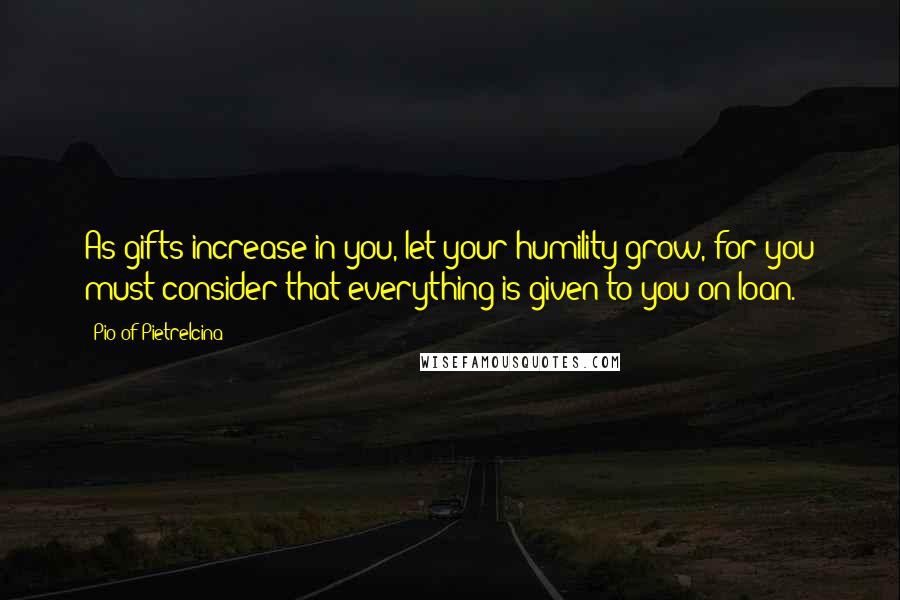 Pio Of Pietrelcina Quotes: As gifts increase in you, let your humility grow, for you must consider that everything is given to you on loan.