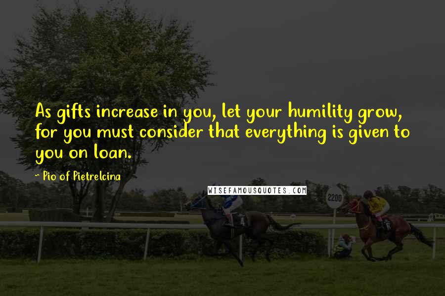 Pio Of Pietrelcina Quotes: As gifts increase in you, let your humility grow, for you must consider that everything is given to you on loan.