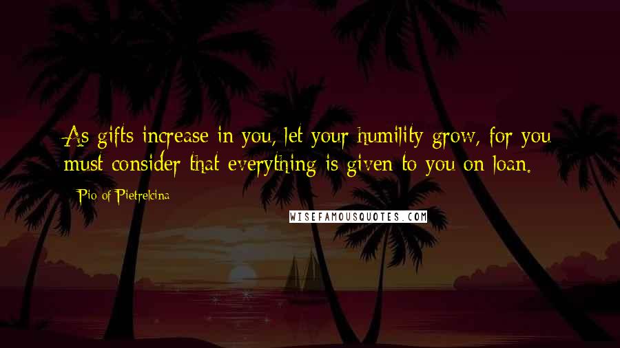 Pio Of Pietrelcina Quotes: As gifts increase in you, let your humility grow, for you must consider that everything is given to you on loan.