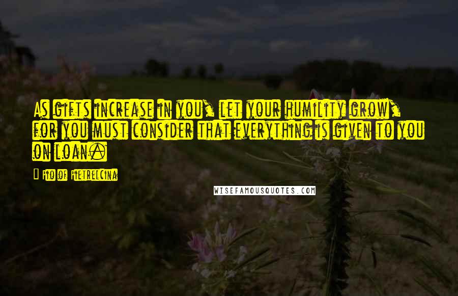 Pio Of Pietrelcina Quotes: As gifts increase in you, let your humility grow, for you must consider that everything is given to you on loan.