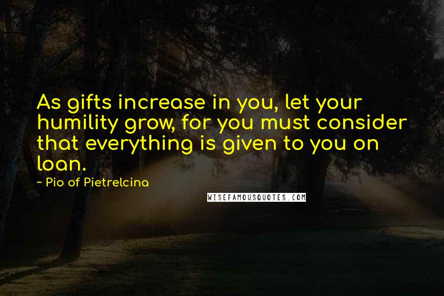 Pio Of Pietrelcina Quotes: As gifts increase in you, let your humility grow, for you must consider that everything is given to you on loan.