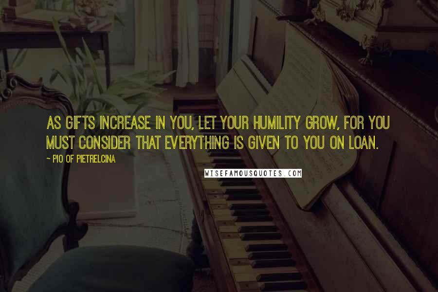 Pio Of Pietrelcina Quotes: As gifts increase in you, let your humility grow, for you must consider that everything is given to you on loan.