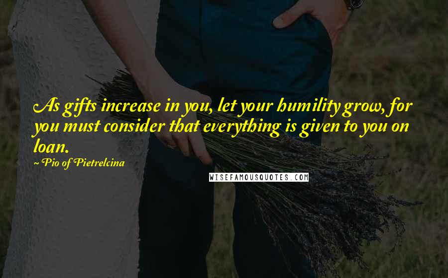 Pio Of Pietrelcina Quotes: As gifts increase in you, let your humility grow, for you must consider that everything is given to you on loan.