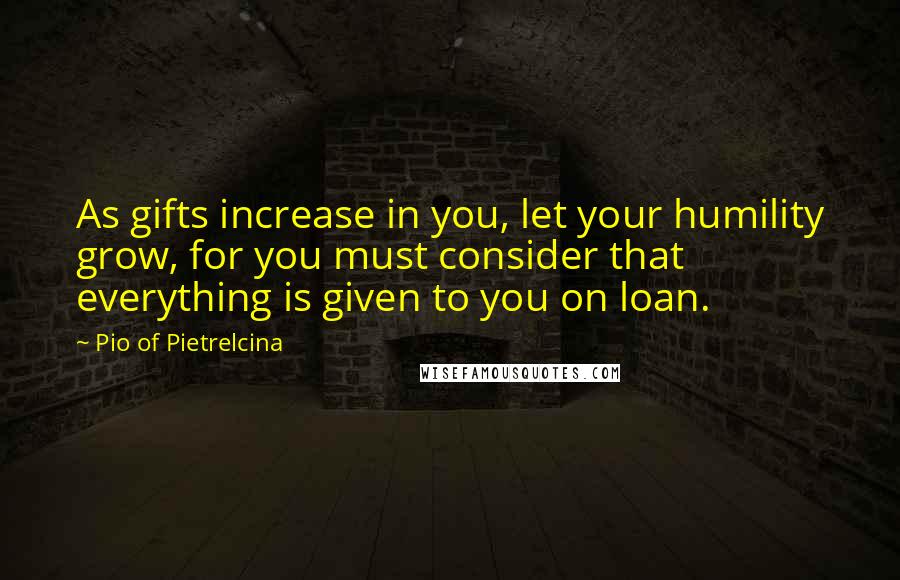 Pio Of Pietrelcina Quotes: As gifts increase in you, let your humility grow, for you must consider that everything is given to you on loan.