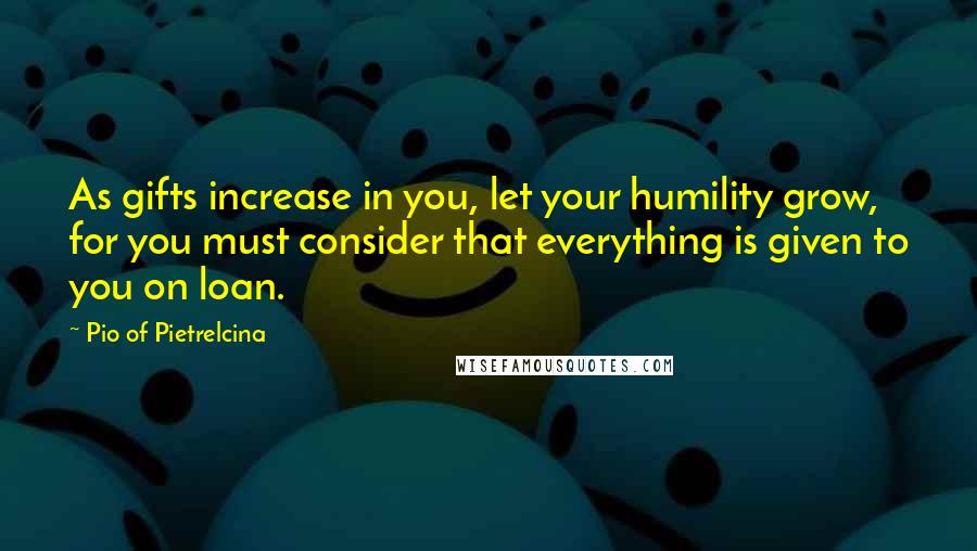 Pio Of Pietrelcina Quotes: As gifts increase in you, let your humility grow, for you must consider that everything is given to you on loan.