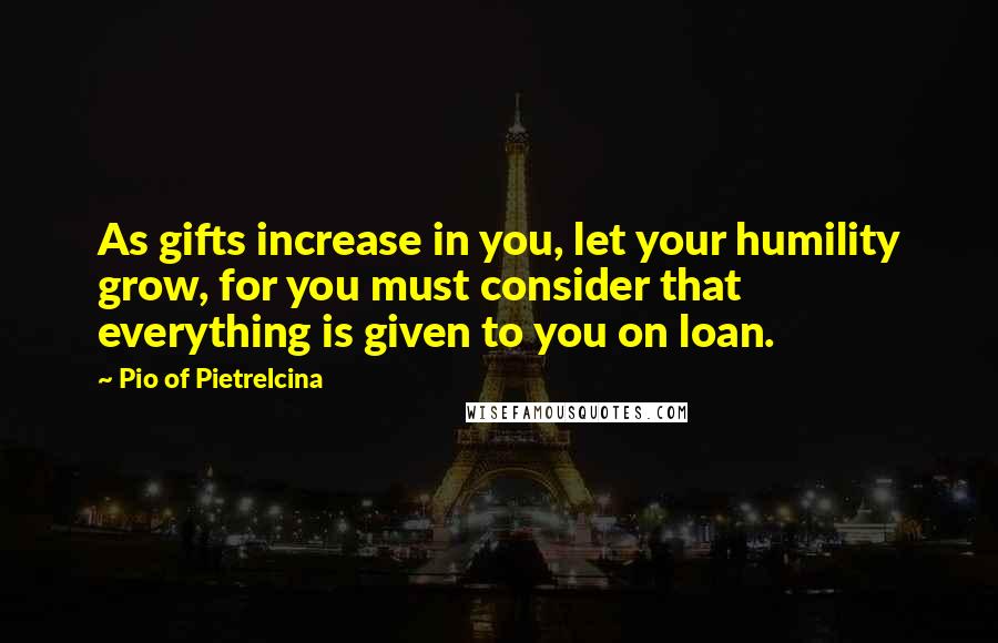 Pio Of Pietrelcina Quotes: As gifts increase in you, let your humility grow, for you must consider that everything is given to you on loan.