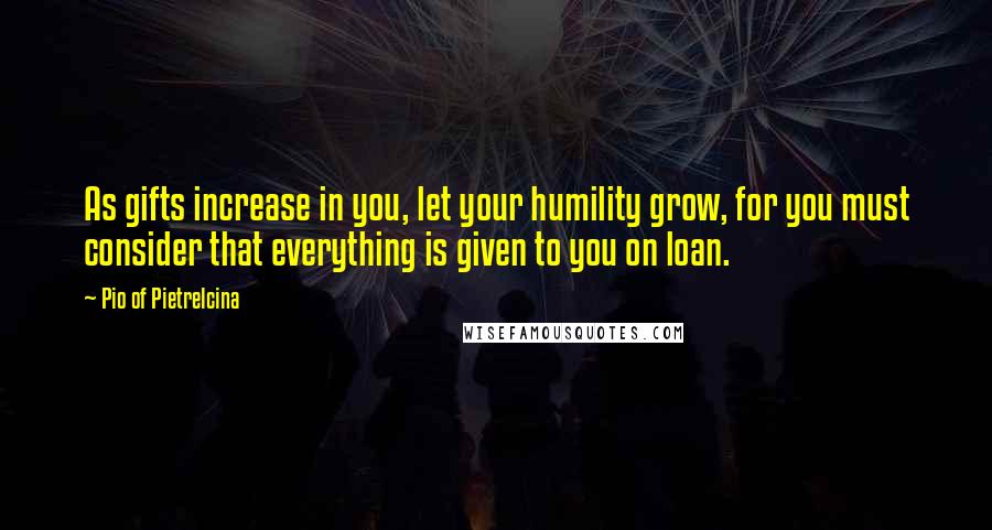 Pio Of Pietrelcina Quotes: As gifts increase in you, let your humility grow, for you must consider that everything is given to you on loan.