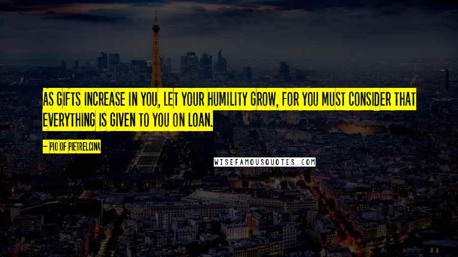 Pio Of Pietrelcina Quotes: As gifts increase in you, let your humility grow, for you must consider that everything is given to you on loan.