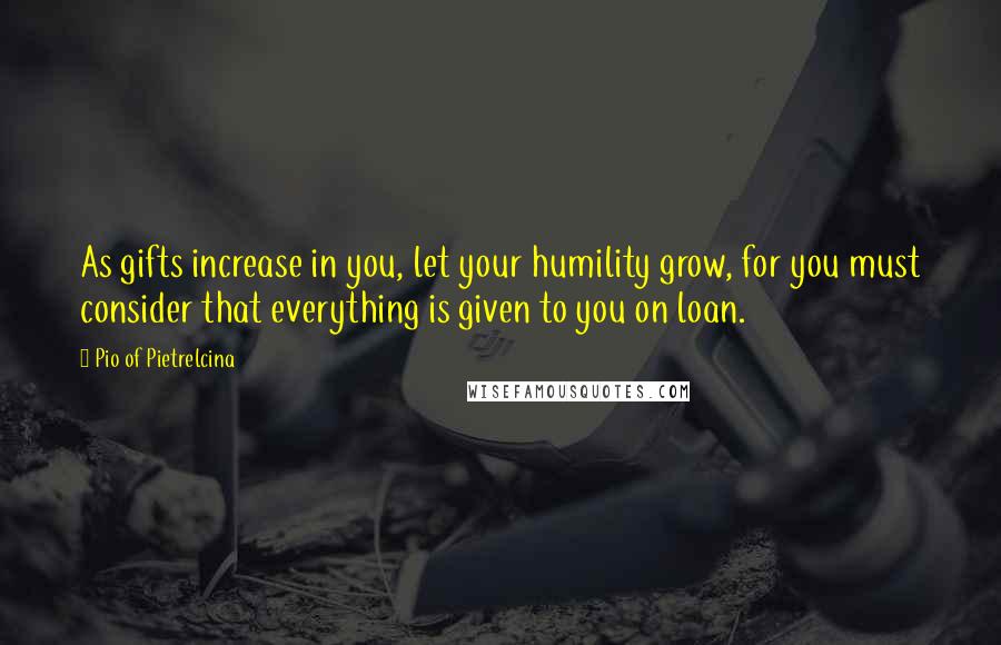 Pio Of Pietrelcina Quotes: As gifts increase in you, let your humility grow, for you must consider that everything is given to you on loan.