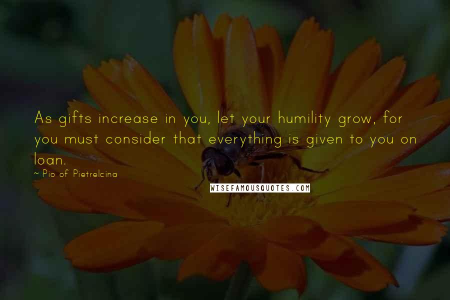 Pio Of Pietrelcina Quotes: As gifts increase in you, let your humility grow, for you must consider that everything is given to you on loan.
