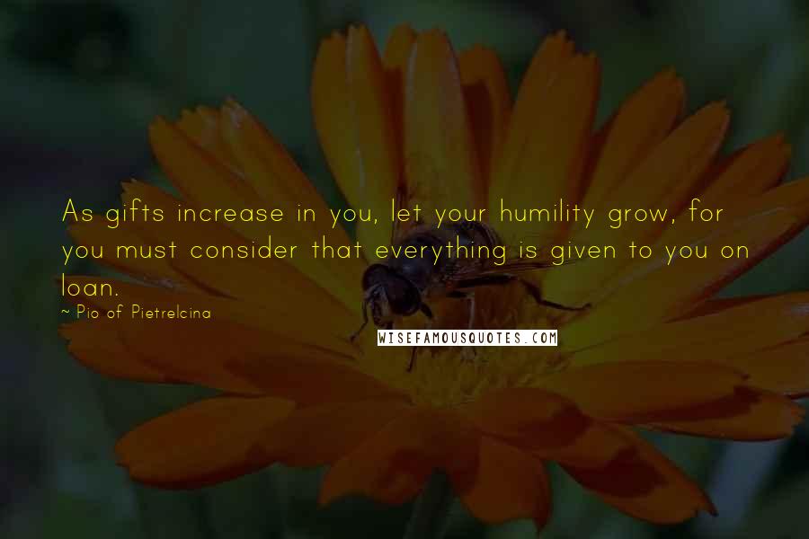 Pio Of Pietrelcina Quotes: As gifts increase in you, let your humility grow, for you must consider that everything is given to you on loan.