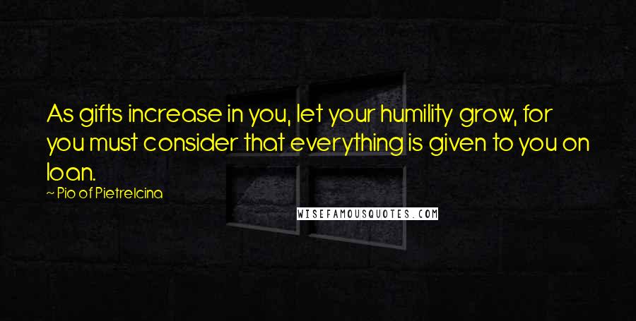 Pio Of Pietrelcina Quotes: As gifts increase in you, let your humility grow, for you must consider that everything is given to you on loan.