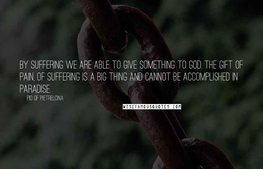 Pio Of Pietrelcina Quotes: By suffering we are able to give something to God. The gift of pain, of suffering is a big thing and cannot be accomplished in Paradise.