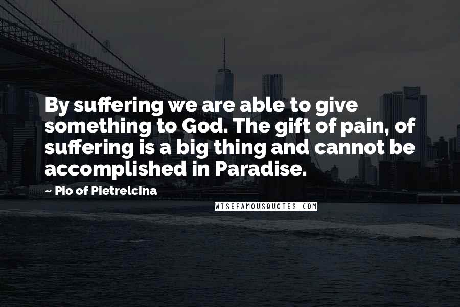 Pio Of Pietrelcina Quotes: By suffering we are able to give something to God. The gift of pain, of suffering is a big thing and cannot be accomplished in Paradise.