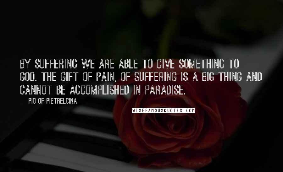 Pio Of Pietrelcina Quotes: By suffering we are able to give something to God. The gift of pain, of suffering is a big thing and cannot be accomplished in Paradise.