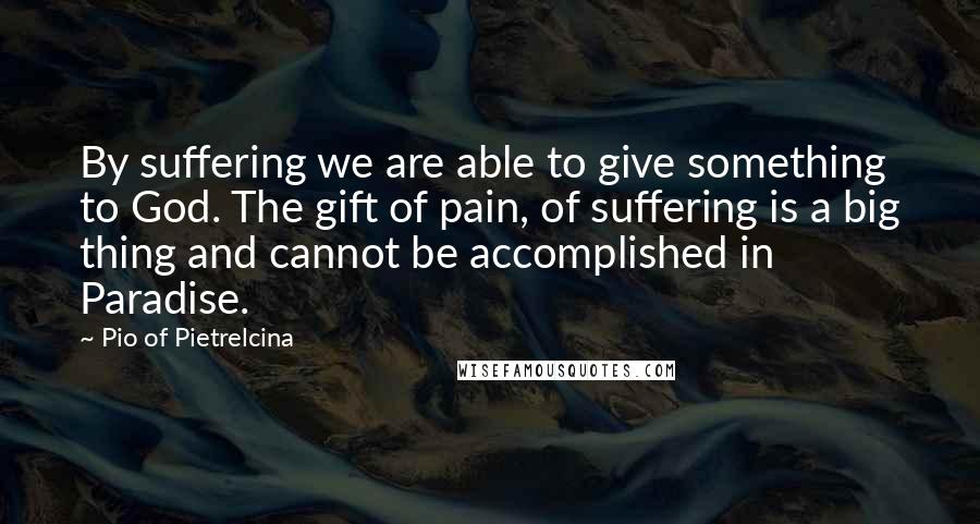 Pio Of Pietrelcina Quotes: By suffering we are able to give something to God. The gift of pain, of suffering is a big thing and cannot be accomplished in Paradise.