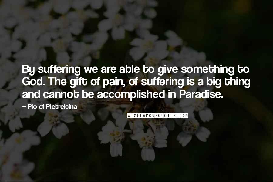Pio Of Pietrelcina Quotes: By suffering we are able to give something to God. The gift of pain, of suffering is a big thing and cannot be accomplished in Paradise.