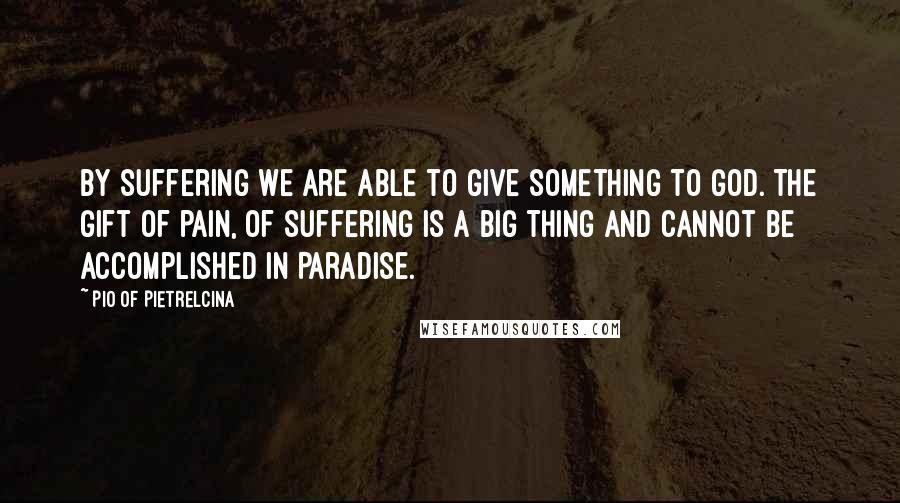 Pio Of Pietrelcina Quotes: By suffering we are able to give something to God. The gift of pain, of suffering is a big thing and cannot be accomplished in Paradise.