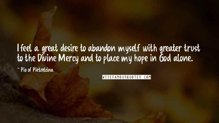 Pio Of Pietrelcina Quotes: I feel a great desire to abandon myself with greater trust to the Divine Mercy and to place my hope in God alone.