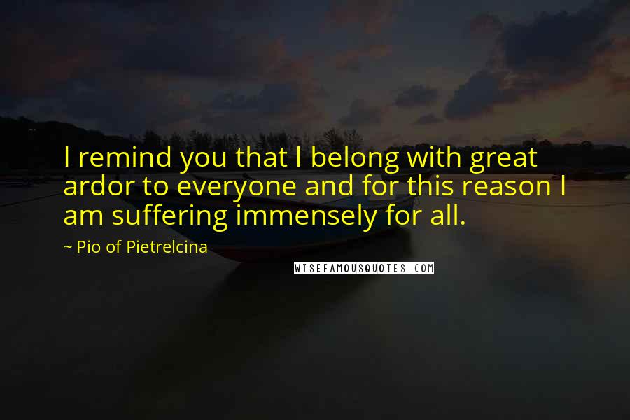 Pio Of Pietrelcina Quotes: I remind you that I belong with great ardor to everyone and for this reason I am suffering immensely for all.