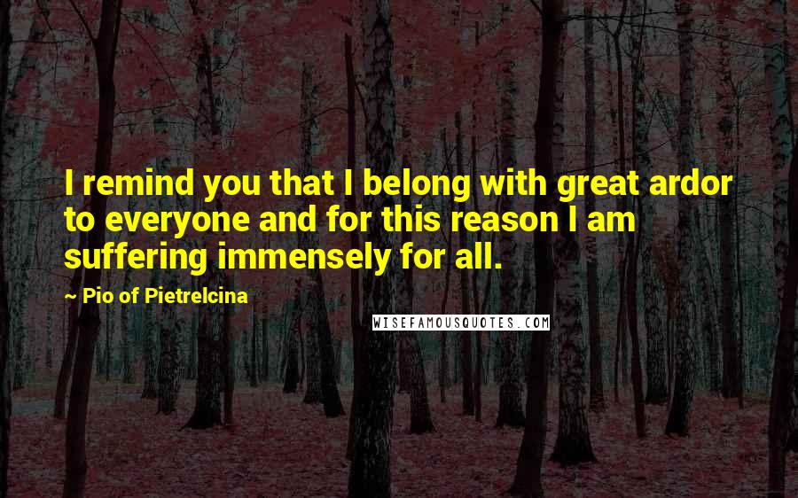 Pio Of Pietrelcina Quotes: I remind you that I belong with great ardor to everyone and for this reason I am suffering immensely for all.