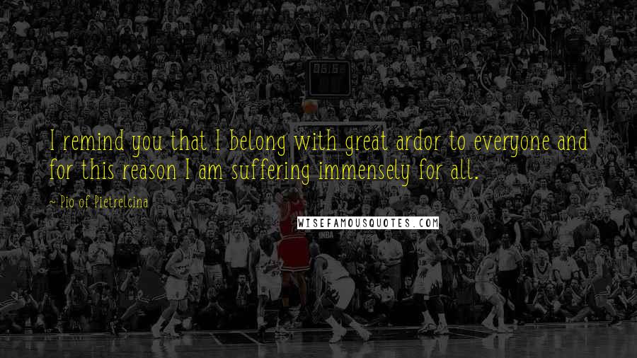 Pio Of Pietrelcina Quotes: I remind you that I belong with great ardor to everyone and for this reason I am suffering immensely for all.