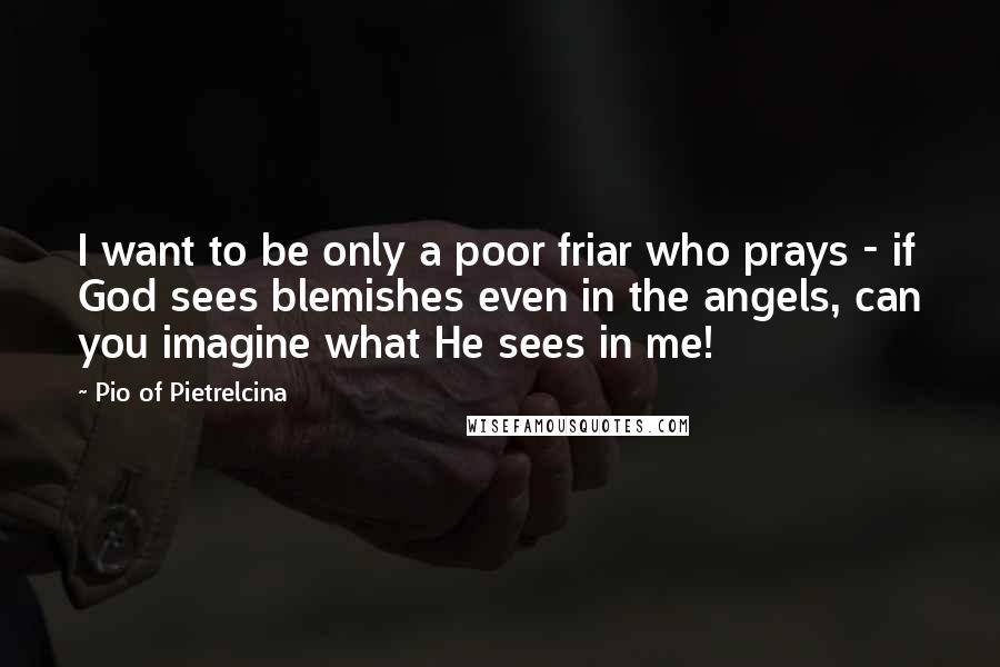 Pio Of Pietrelcina Quotes: I want to be only a poor friar who prays - if God sees blemishes even in the angels, can you imagine what He sees in me!