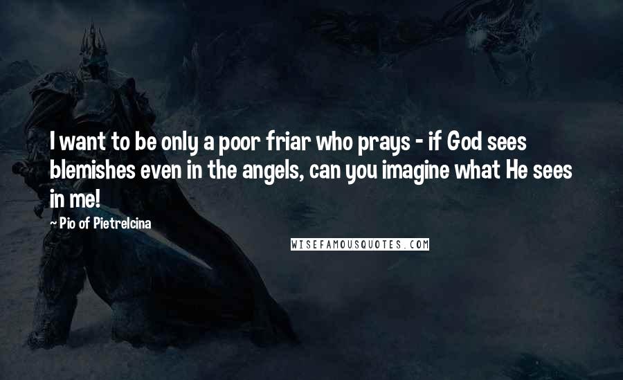 Pio Of Pietrelcina Quotes: I want to be only a poor friar who prays - if God sees blemishes even in the angels, can you imagine what He sees in me!